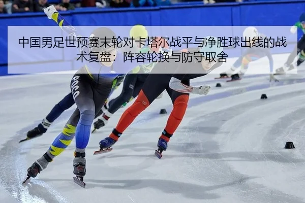 中国男足世预赛末轮对卡塔尔战平与净胜球出线的战术复盘：阵容轮换与防守取舍